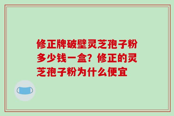 修正牌破壁灵芝孢子粉多少钱一盒?修正的灵芝孢子粉为什么便宜