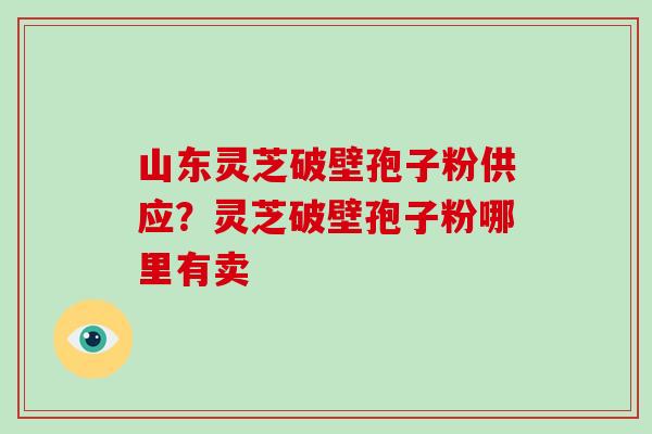 山东灵芝破壁孢子粉供应？灵芝破壁孢子粉哪里有卖