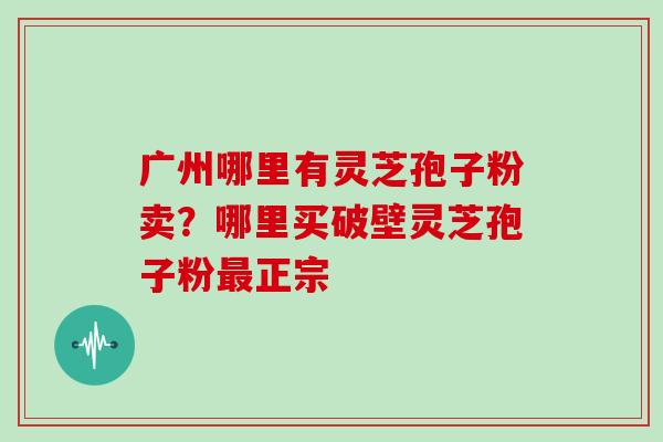 广州哪里有灵芝孢子粉卖？哪里买破壁灵芝孢子粉最正宗
