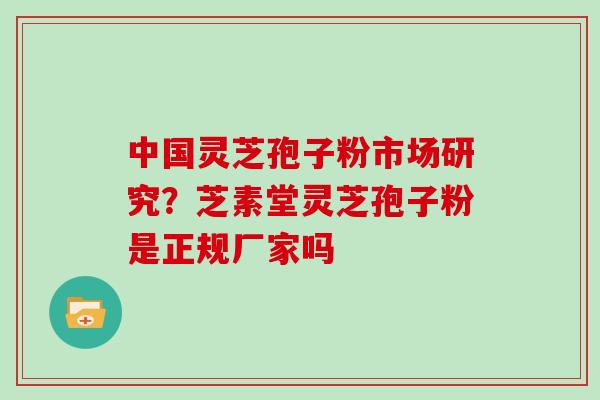 中国灵芝孢子粉市场研究？芝素堂灵芝孢子粉是正规厂家吗