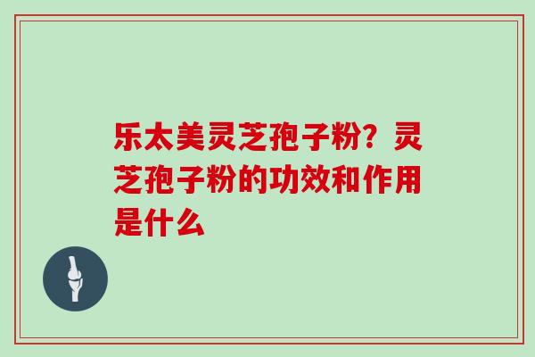 乐太美灵芝孢子粉?灵芝孢子粉的功效和作用是什么