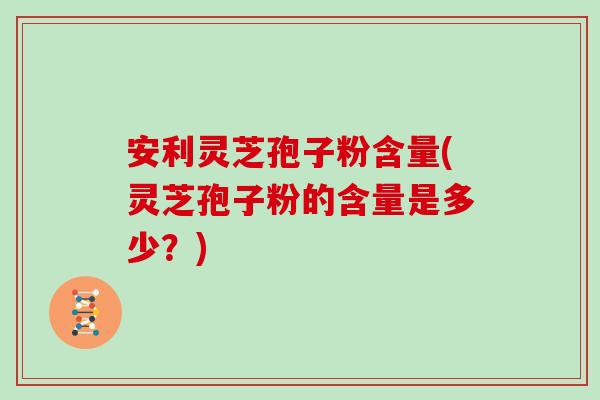安利灵芝孢子粉含量(灵芝孢子粉的含量是多少？)