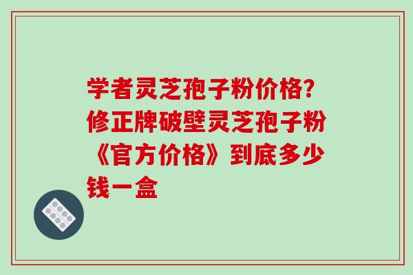 学者灵芝孢子粉价格?修正牌破壁灵芝孢子粉《官方价格》到底多少钱一盒