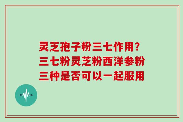 灵芝孢子粉三七作用?三七粉灵芝粉西洋参粉三种是否可以一起服用