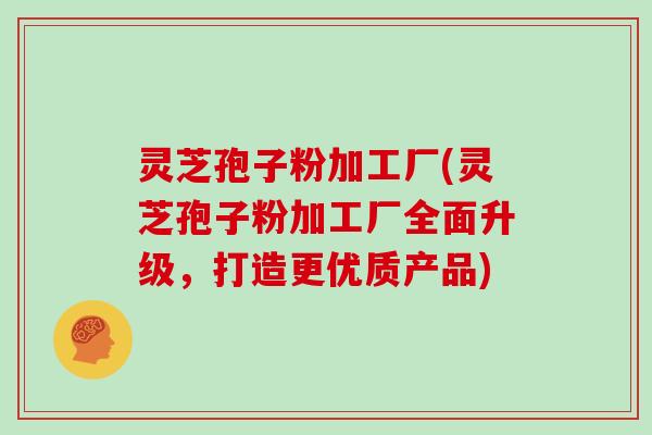 灵芝孢子粉加工厂(灵芝孢子粉加工厂全面升级，打造更优质产品)