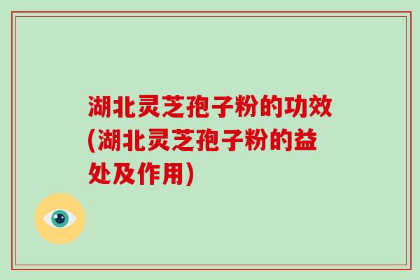 湖北灵芝孢子粉的功效(湖北灵芝孢子粉的益处及作用)