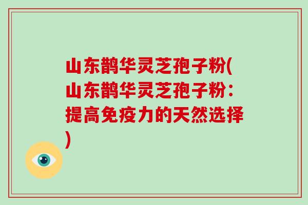 山东鹊华灵芝孢子粉(山东鹊华灵芝孢子粉:提高免疫力的天然选择)