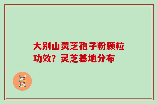 大别山灵芝孢子粉颗粒功效?灵芝基地分布