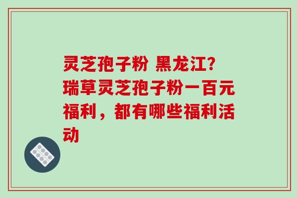 灵芝孢子粉 黑龙江？瑞草灵芝孢子粉一百元福利，都有哪些福利活动