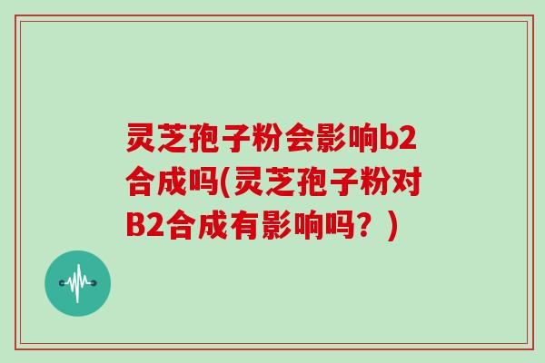 灵芝孢子粉会影响b2合成吗(灵芝孢子粉对B2合成有影响吗?)