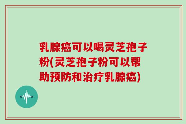 乳腺癌可以喝灵芝孢子粉(灵芝孢子粉可以帮助预防和治疗乳腺癌)