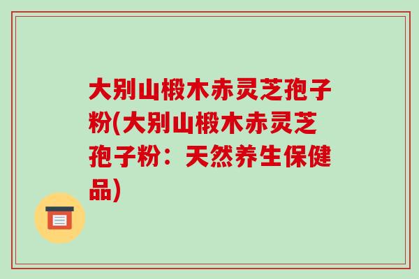 大别山椴木赤灵芝孢子粉(大别山椴木赤灵芝孢子粉:天然养生保健品)