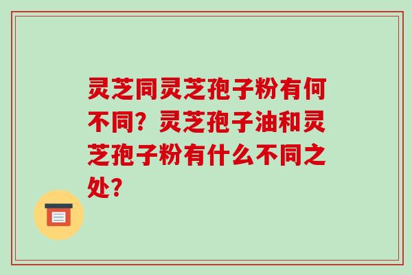 灵芝同灵芝孢子粉有何不同?灵芝孢子油和灵芝孢子粉有什么不同之处?