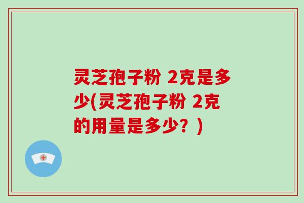 灵芝孢子粉 2克是多少(灵芝孢子粉 2克的用量是多少?)