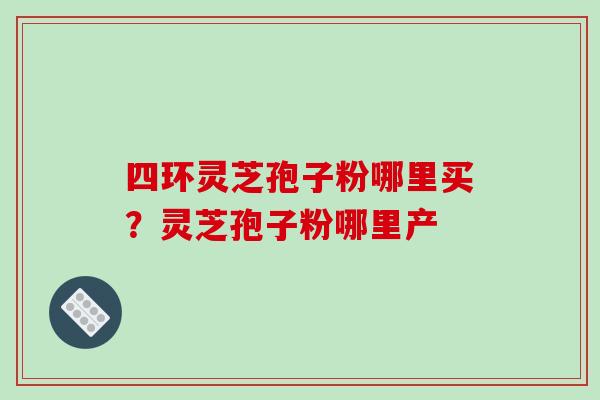 四环灵芝孢子粉哪里买?灵芝孢子粉哪里产