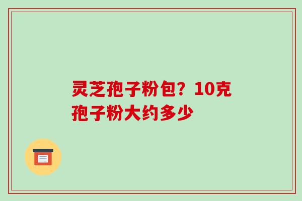 灵芝孢子粉包？10克孢子粉大约多少