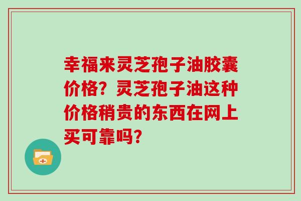 幸福来灵芝孢子油胶囊价格？灵芝孢子油这种价格稍贵的东西在网上买可靠吗？