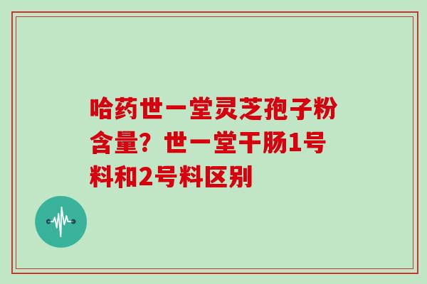 哈药世一堂灵芝孢子粉含量？世一堂干肠1号料和2号料区别
