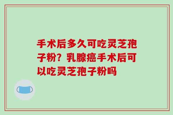 手术后多久可吃灵芝孢子粉？乳腺癌手术后可以吃灵芝孢子粉吗