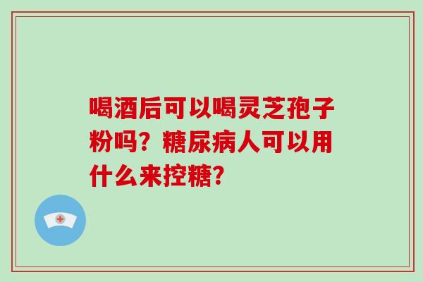 喝酒后可以喝灵芝孢子粉吗?糖尿病人可以用什么来控糖?