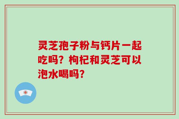 灵芝孢子粉与钙片一起吃吗?枸杞和灵芝可以泡水喝吗?