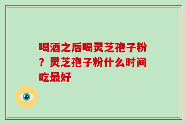 喝酒之后喝灵芝孢子粉？灵芝孢子粉什么时间吃最好