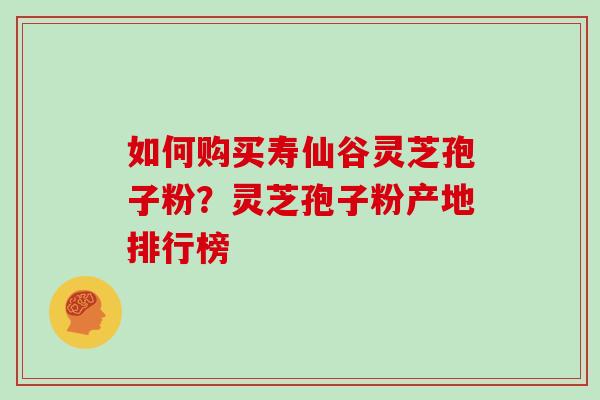 如何购买寿仙谷灵芝孢子粉？灵芝孢子粉产地排行榜