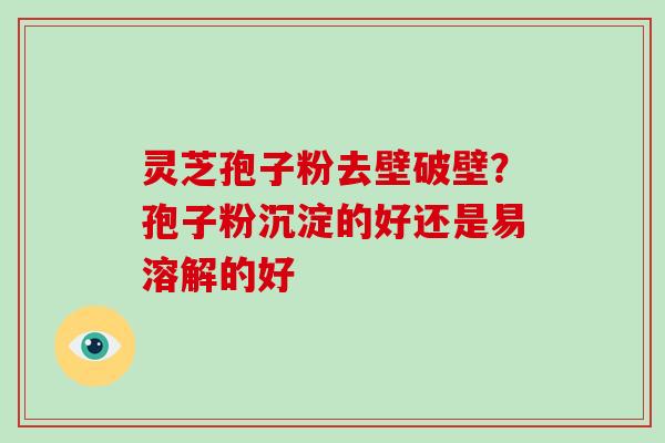 灵芝孢子粉去壁破壁?孢子粉沉淀的好还是易溶解的好