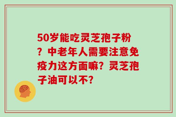 50岁能吃灵芝孢子粉？中老年人需要注意免疫力这方面嘛？灵芝孢子油可以不？