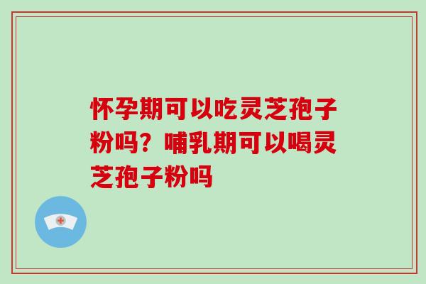 怀孕期可以吃灵芝孢子粉吗?哺乳期可以喝灵芝孢子粉吗
