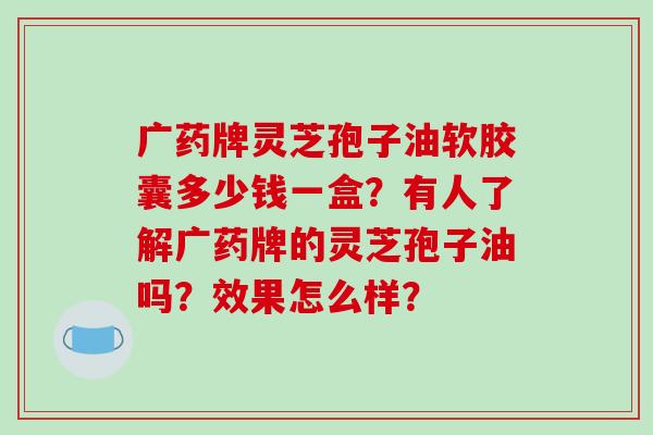 广药牌灵芝孢子油软胶囊多少钱一盒？有人了解广药牌的灵芝孢子油吗？效果怎么样？
