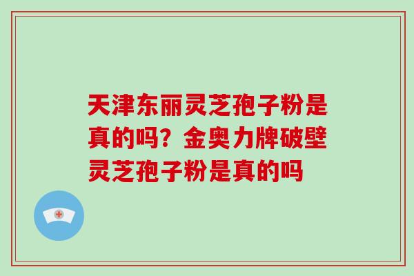 天津东丽灵芝孢子粉是真的吗?金奥力牌破壁灵芝孢子粉是真的吗