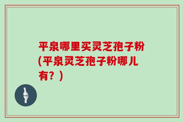 平泉哪里买灵芝孢子粉(平泉灵芝孢子粉哪儿有?)