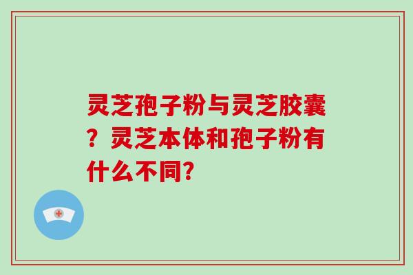 灵芝孢子粉与灵芝胶囊?灵芝本体和孢子粉有什么不同?