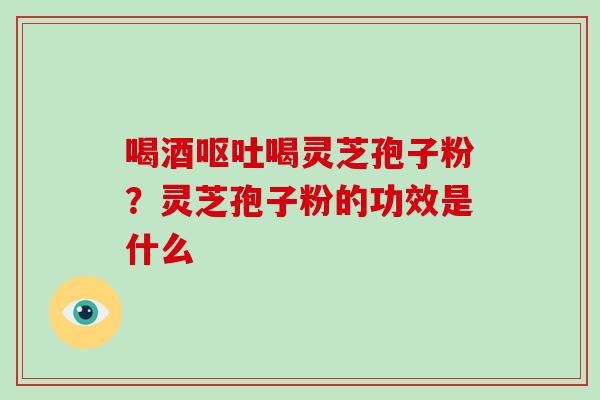 喝酒呕吐喝灵芝孢子粉？灵芝孢子粉的功效是什么