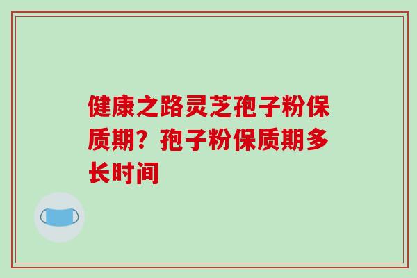 健康之路灵芝孢子粉保质期?孢子粉保质期多长时间