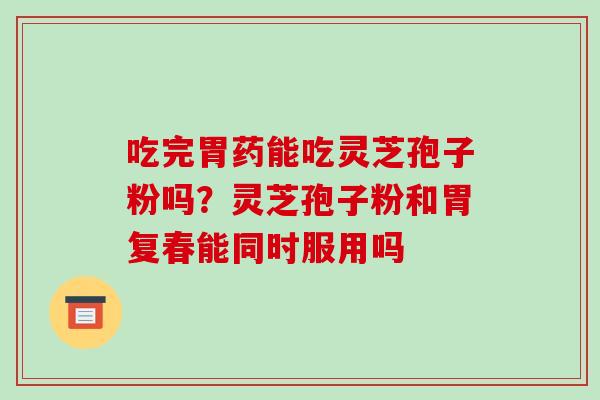 吃完胃药能吃灵芝孢子粉吗?灵芝孢子粉和胃复春能同时服用吗