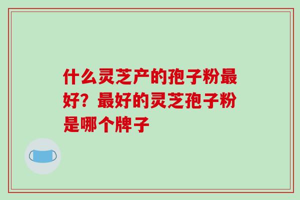 什么灵芝产的孢子粉最好?最好的灵芝孢子粉是哪个牌子