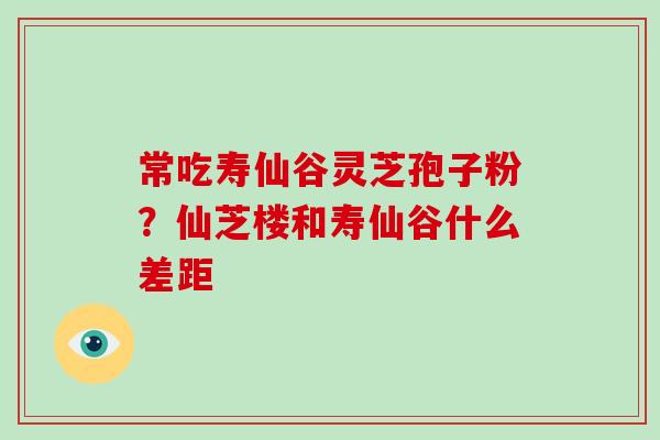 常吃寿仙谷灵芝孢子粉？仙芝楼和寿仙谷什么差距