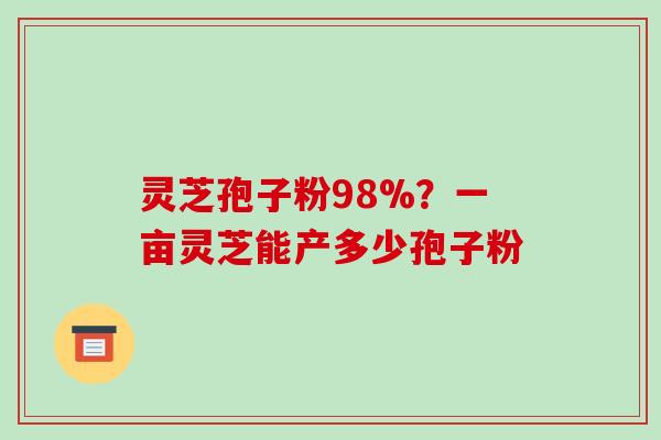 灵芝孢子粉98%？一亩灵芝能产多少孢子粉