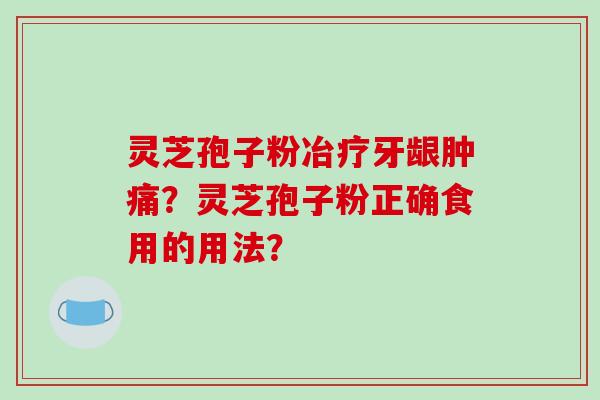 灵芝孢子粉冶疗牙龈肿痛?灵芝孢子粉正确食用的用法?
