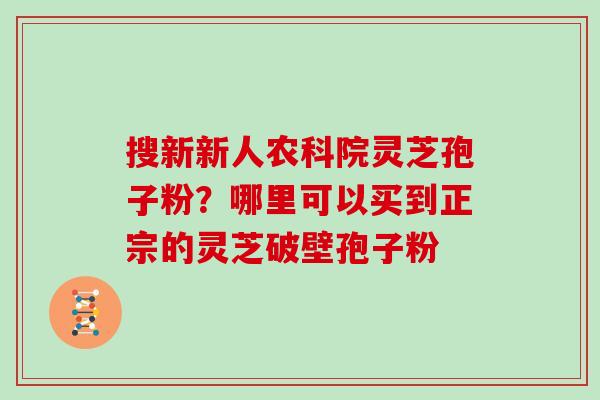 搜新新人农科院灵芝孢子粉?哪里可以买到正宗的灵芝破壁孢子粉
