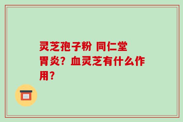 灵芝孢子粉 同仁堂 胃炎？血灵芝有什么作用？