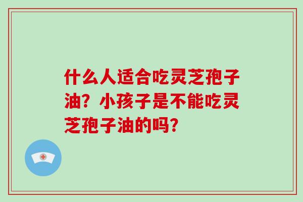 什么人适合吃灵芝孢子油?小孩子是不能吃灵芝孢子油的吗?