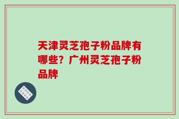 天津灵芝孢子粉品牌有哪些？广州灵芝孢子粉品牌