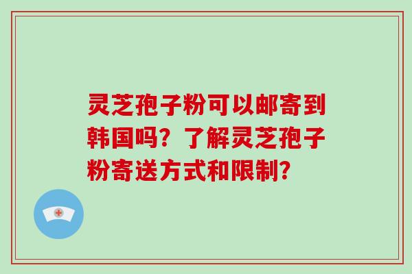 灵芝孢子粉可以邮寄到韩国吗?了解灵芝孢子粉寄送方式和限制?