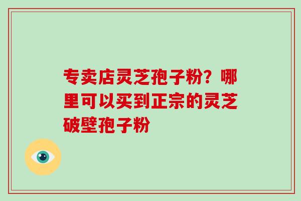 专卖店灵芝孢子粉?哪里可以买到正宗的灵芝破壁孢子粉