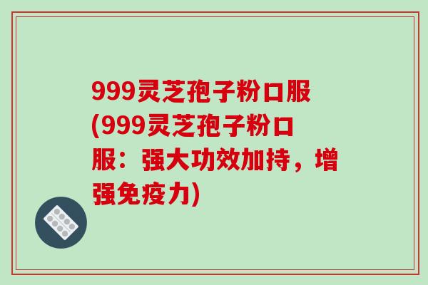 999灵芝孢子粉口服(999灵芝孢子粉口服:强大功效加持,增强免疫力)