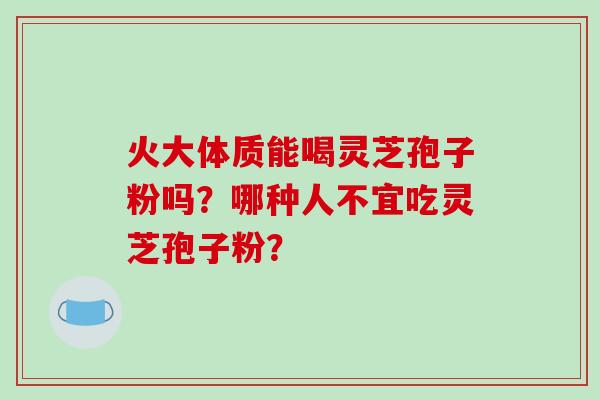 火大体质能喝灵芝孢子粉吗？哪种人不宜吃灵芝孢子粉？