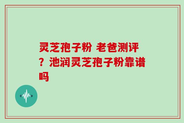 灵芝孢子粉 老爸测评？池润灵芝孢子粉靠谱吗